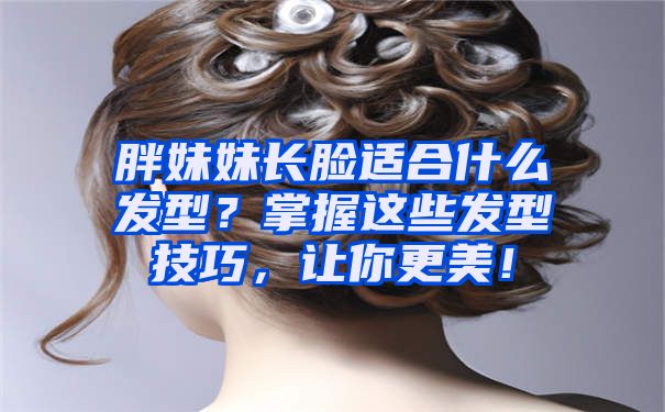 胖妹妹长脸适合什么发型？掌握这些发型技巧，让你更美！