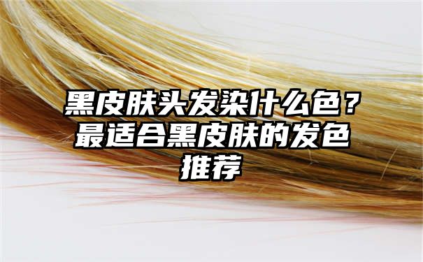 黑皮肤头发染什么色？最适合黑皮肤的发色推荐