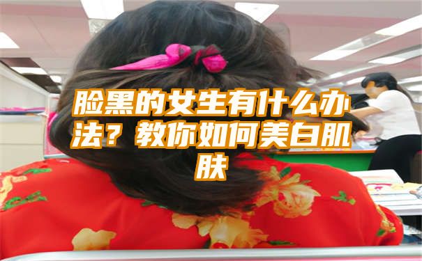 脸黑的女生有什么办法？教你如何美白肌肤