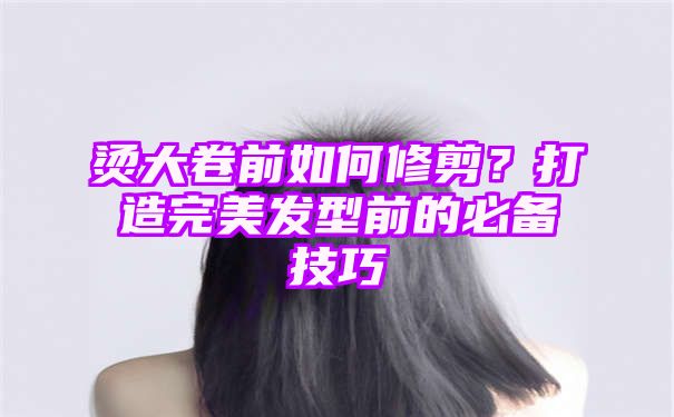 烫大卷前如何修剪？打造完美发型前的必备技巧