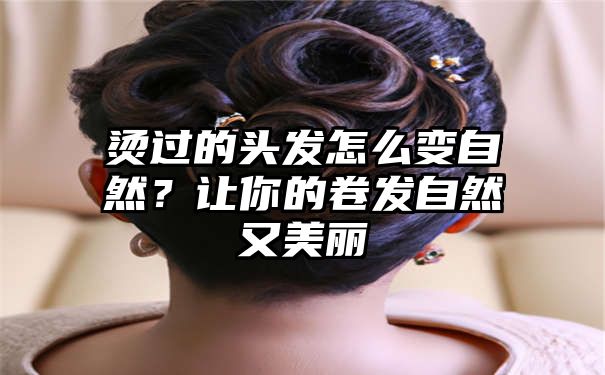 烫过的头发怎么变自然？让你的卷发自然又美丽