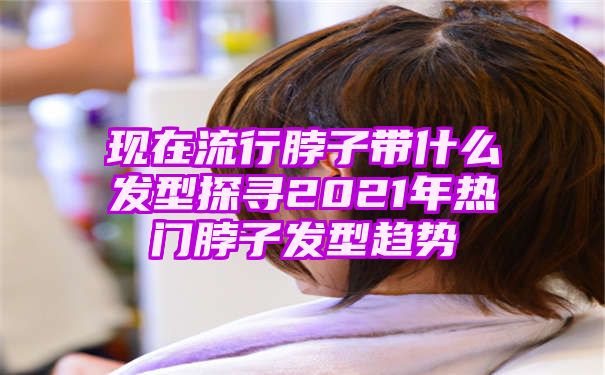 现在流行脖子带什么发型探寻2021年热门脖子发型趋势