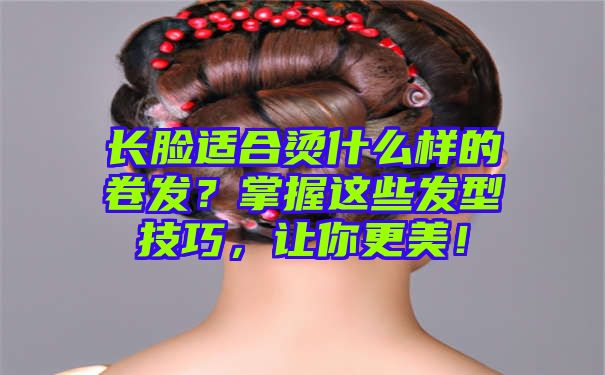 长脸适合烫什么样的卷发？掌握这些发型技巧，让你更美！