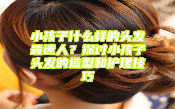 小孩子什么样的头发最迷人？探讨小孩子头发的造型和护理技巧