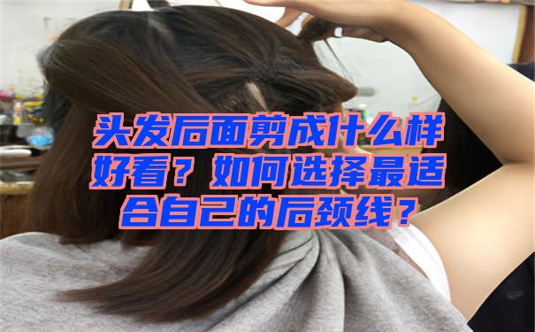 头发后面剪成什么样好看？如何选择最适合自己的后颈线？