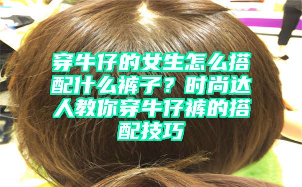 穿牛仔的女生怎么搭配什么裤子？时尚达人教你穿牛仔裤的搭配技巧