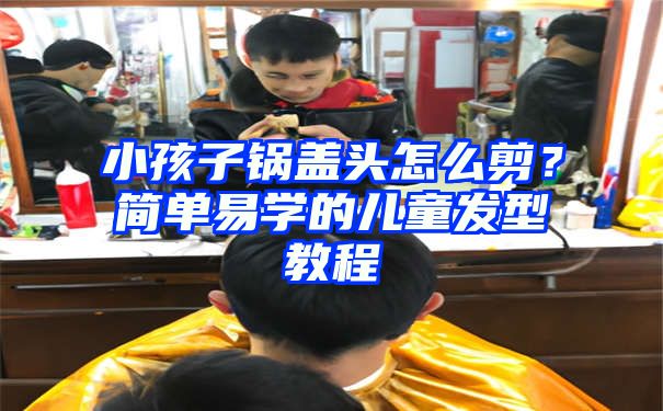 小孩子锅盖头怎么剪？简单易学的儿童发型教程