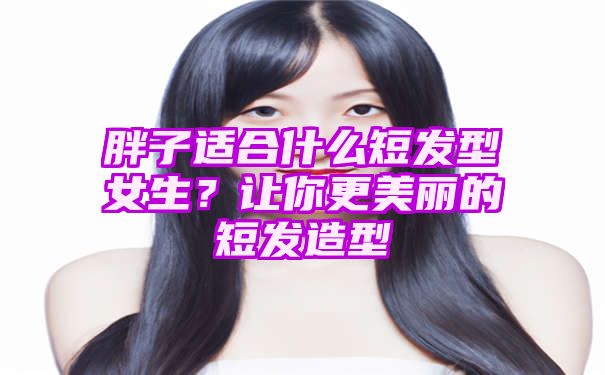 胖子适合什么短发型女生？让你更美丽的短发造型