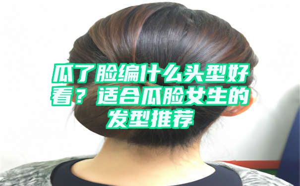 瓜了脸编什么头型好看？适合瓜脸女生的发型推荐