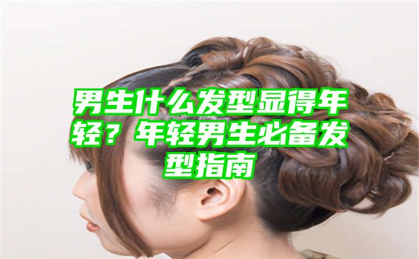 男生什么发型显得年轻？年轻男生必备发型指南