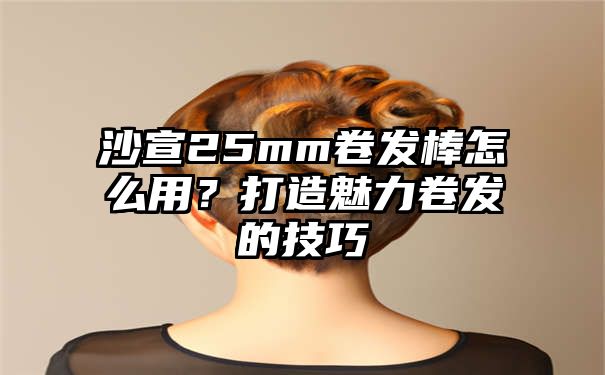 沙宣25mm卷发棒怎么用？打造魅力卷发的技巧