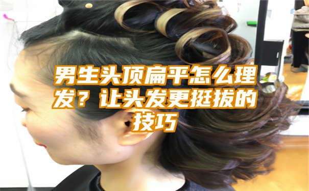 男生头顶扁平怎么理发？让头发更挺拔的技巧