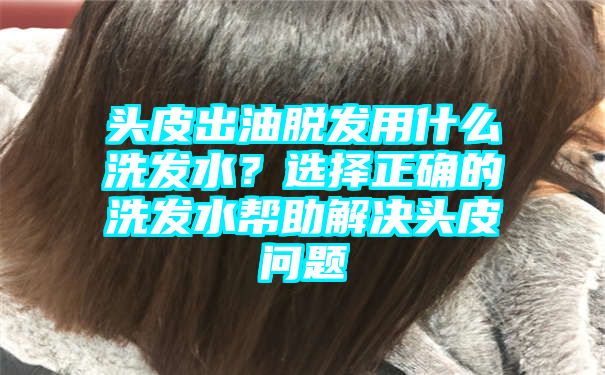 头皮出油脱发用什么洗发水？选择正确的洗发水帮助解决头皮问题