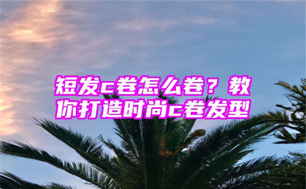 短发c卷怎么卷？教你打造时尚c卷发型