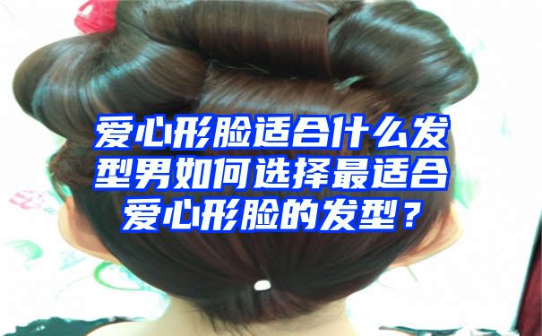 爱心形脸适合什么发型男如何选择最适合爱心形脸的发型？