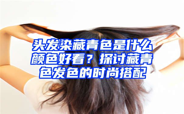 头发染藏青色是什么颜色好看？探讨藏青色发色的时尚搭配