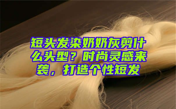 短头发染奶奶灰剪什么头型？时尚灵感来袭，打造个性短发