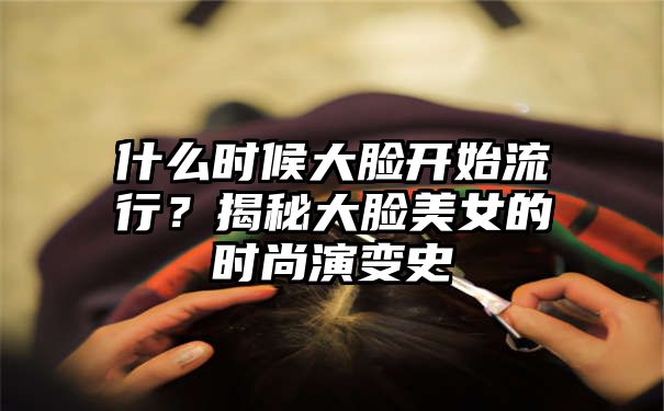 什么时候大脸开始流行？揭秘大脸美女的时尚演变史