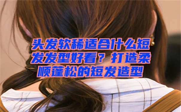 头发软稀适合什么短发发型好看？打造柔顺蓬松的短发造型