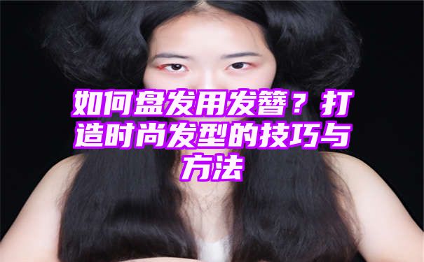 如何盘发用发簪？打造时尚发型的技巧与方法