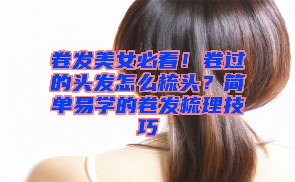 卷发美女必看！卷过的头发怎么梳头？简单易学的卷发梳理技巧