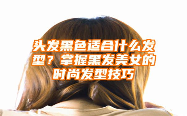 头发黑色适合什么发型？掌握黑发美女的时尚发型技巧