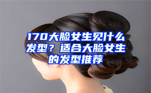 170大脸女生见什么发型？适合大脸女生的发型推荐