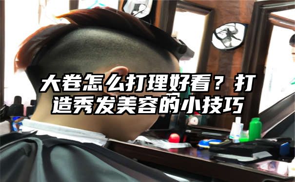 大卷怎么打理好看？打造秀发美容的小技巧