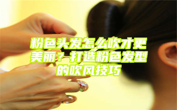 粉色头发怎么吹才更美丽？打造粉色发型的吹风技巧