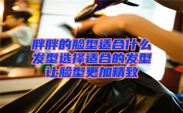 胖胖的脸型适合什么发型选择适合的发型让脸型更加精致