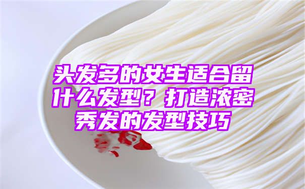 头发多的女生适合留什么发型？打造浓密秀发的发型技巧