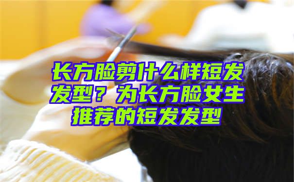 长方脸剪什么样短发发型？为长方脸女生推荐的短发发型