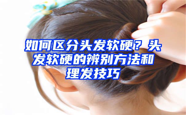 如何区分头发软硬？头发软硬的辨别方法和理发技巧