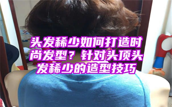 头发稀少如何打造时尚发型？针对头顶头发稀少的造型技巧