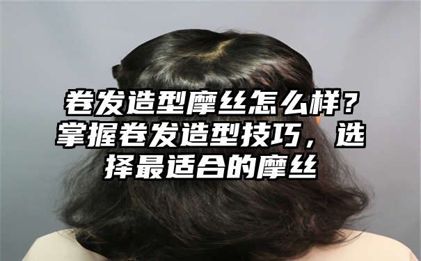 卷发造型摩丝怎么样？掌握卷发造型技巧，选择最适合的摩丝