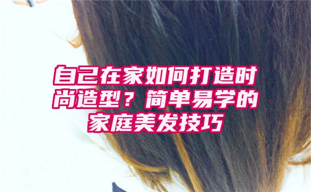 自己在家如何打造时尚造型？简单易学的家庭美发技巧