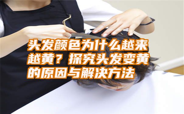 头发颜色为什么越来越黄？探究头发变黄的原因与解决方法