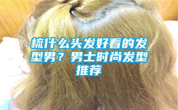 梳什么头发好看的发型男？男士时尚发型推荐