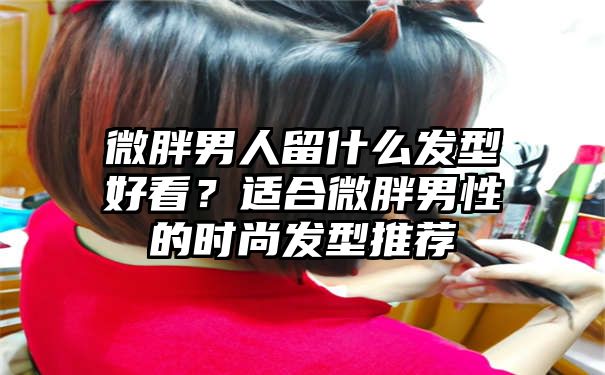 微胖男人留什么发型好看？适合微胖男性的时尚发型推荐