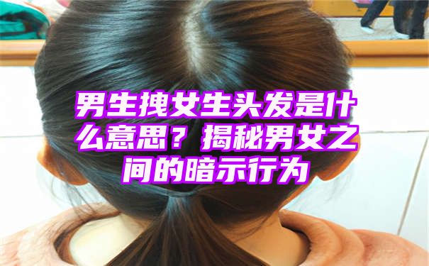 男生拽女生头发是什么意思？揭秘男女之间的暗示行为