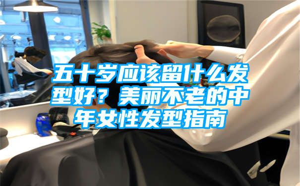 五十岁应该留什么发型好？美丽不老的中年女性发型指南