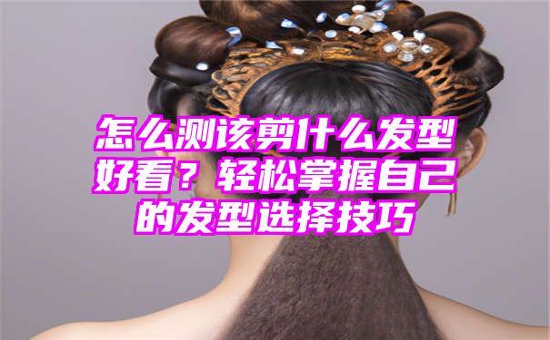 怎么测该剪什么发型好看？轻松掌握自己的发型选择技巧