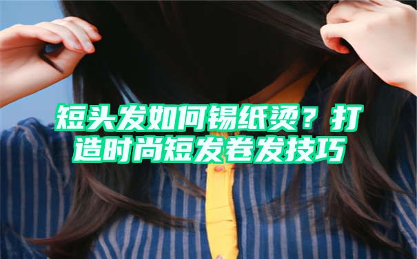 短头发如何锡纸烫？打造时尚短发卷发技巧