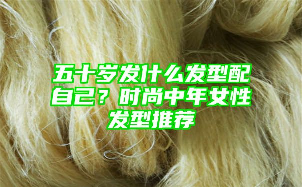 五十岁发什么发型配自己？时尚中年女性发型推荐