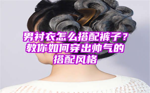 男衬衣怎么搭配裤子？教你如何穿出帅气的搭配风格