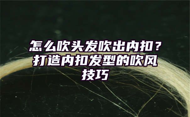 怎么吹头发吹出内扣？打造内扣发型的吹风技巧