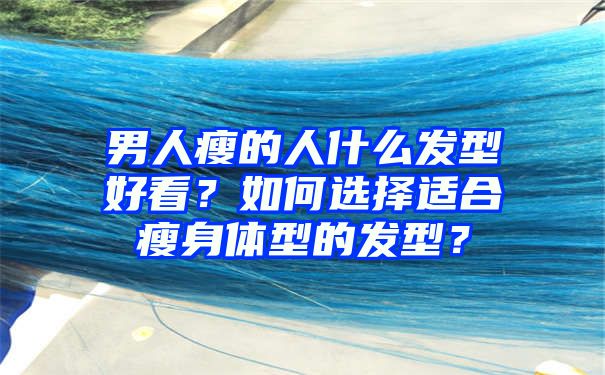 男人瘦的人什么发型好看？如何选择适合瘦身体型的发型？