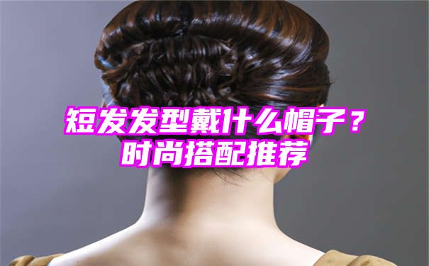 短发发型戴什么帽子？时尚搭配推荐