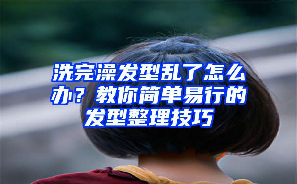 洗完澡发型乱了怎么办？教你简单易行的发型整理技巧