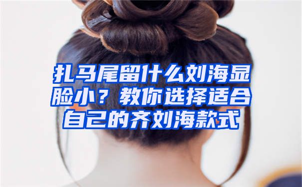 扎马尾留什么刘海显脸小？教你选择适合自己的齐刘海款式